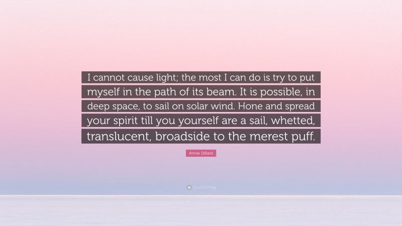 Annie Dillard Quote: “I cannot cause light; the most I can do is try to put myself in the path of its beam. It is possible, in deep space, to sail on solar wind. Hone and spread your spirit till you yourself are a sail, whetted, translucent, broadside to the merest puff.”