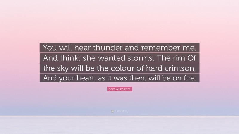 Anna Akhmatova Quote: “You will hear thunder and remember me, And think: she wanted storms. The rim Of the sky will be the colour of hard crimson, And your heart, as it was then, will be on fire.”