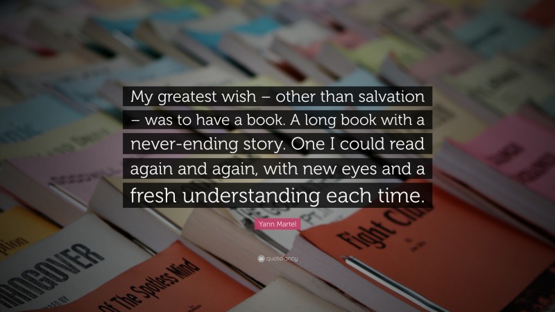 Yann Martel Quote: “My greatest wish – other than salvation – was to have a book. A long book with a never-ending story. One I could read again and again, with new eyes and a fresh understanding each time.”