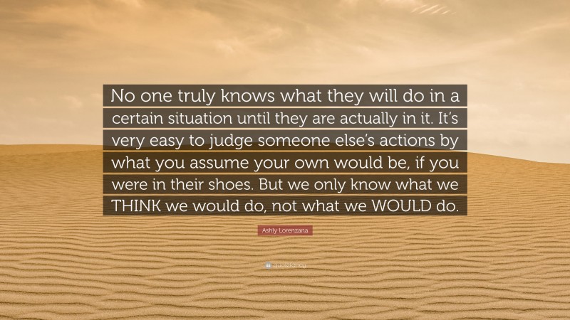Ashly Lorenzana Quote: “No one truly knows what they will do in a certain situation until they are actually in it. It’s very easy to judge someone else’s actions by what you assume your own would be, if you were in their shoes. But we only know what we THINK we would do, not what we WOULD do.”