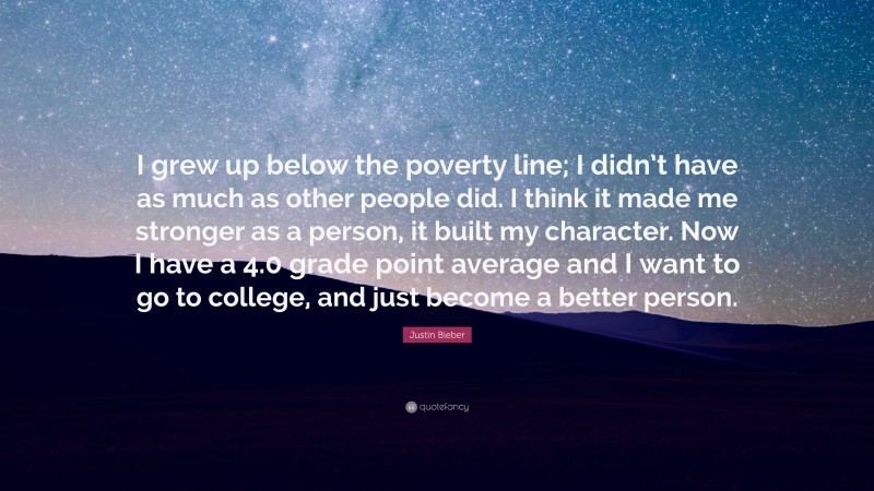 Justin Bieber Quote: “I grew up below the poverty line; I didn’t have as much as other people did. I think it made me stronger as a person, it built my character. Now I have a 4.0 grade point average and I want to go to college, and just become a better person.”