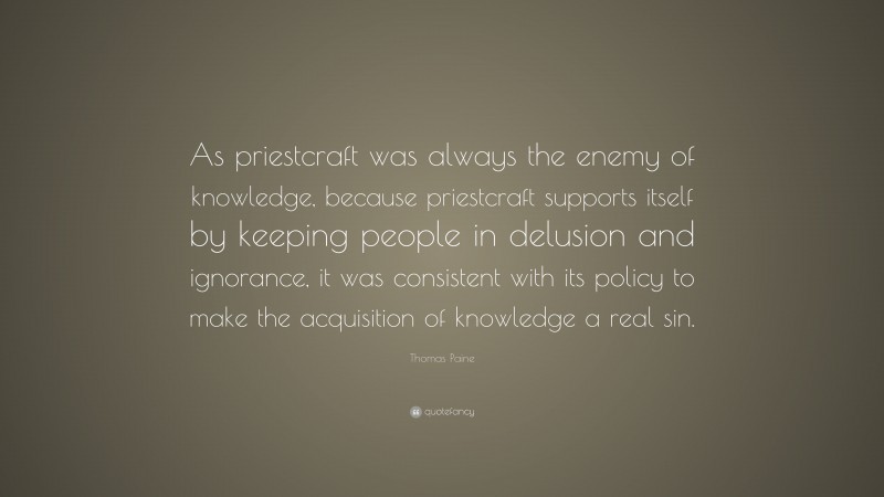 Thomas Paine Quote: “As priestcraft was always the enemy of knowledge, because priestcraft supports itself by keeping people in delusion and ignorance, it was consistent with its policy to make the acquisition of knowledge a real sin.”