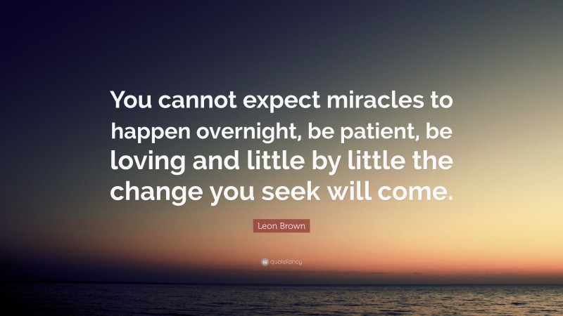 Leon Brown Quote: “You cannot expect miracles to happen overnight, be patient, be loving and little by little the change you seek will come.”