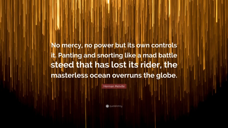 Herman Melville Quote: “No mercy, no power but its own controls it. Panting and snorting like a mad battle steed that has lost its rider, the masterless ocean overruns the globe.”