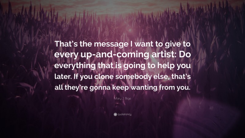 Mary J. Blige Quote: “That’s the message I want to give to every up-and-coming artist: Do everything that is going to help you later. If you clone somebody else, that’s all they’re gonna keep wanting from you.”