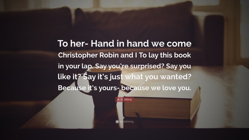 A. A. Milne Quote: “To her- Hand in hand we come Christopher Robin and I To lay this book in your lap. Say you’re surprised? Say you like it? Say it’s just what you wanted? Because it’s yours- because we love you.”