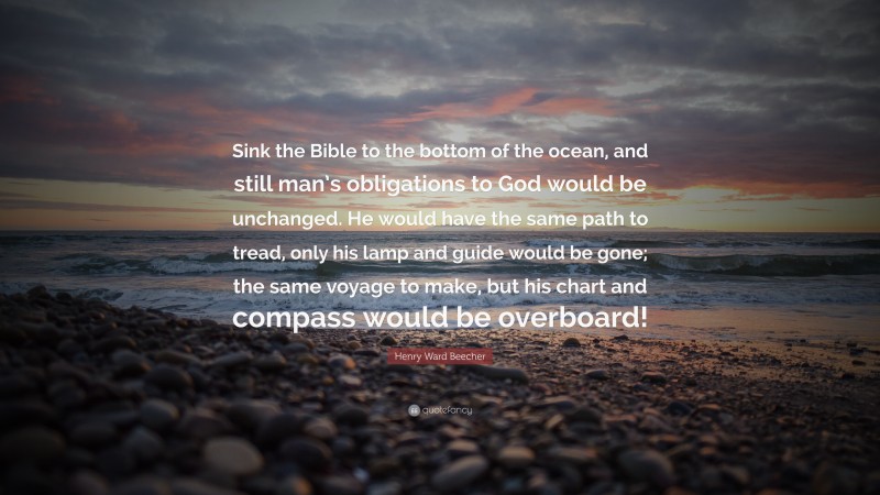 Henry Ward Beecher Quote: “Sink the Bible to the bottom of the ocean, and still man’s obligations to God would be unchanged. He would have the same path to tread, only his lamp and guide would be gone; the same voyage to make, but his chart and compass would be overboard!”