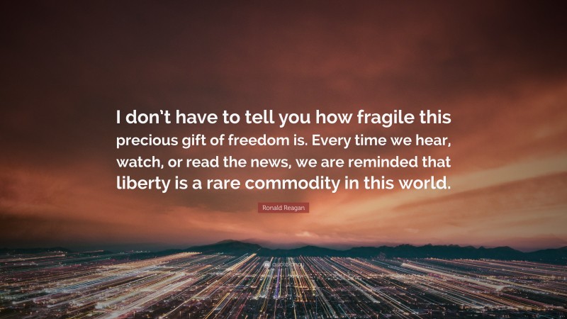 Ronald Reagan Quote: “I don’t have to tell you how fragile this precious gift of freedom is. Every time we hear, watch, or read the news, we are reminded that liberty is a rare commodity in this world.”
