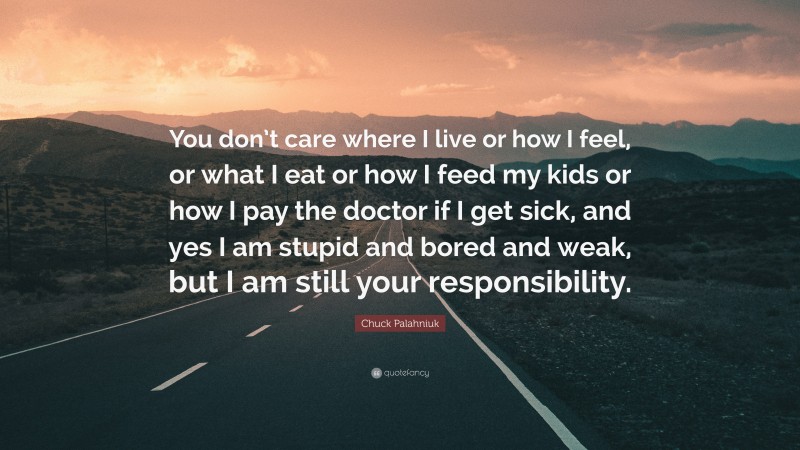 Chuck Palahniuk Quote: “You don’t care where I live or how I feel, or what I eat or how I feed my kids or how I pay the doctor if I get sick, and yes I am stupid and bored and weak, but I am still your responsibility.”