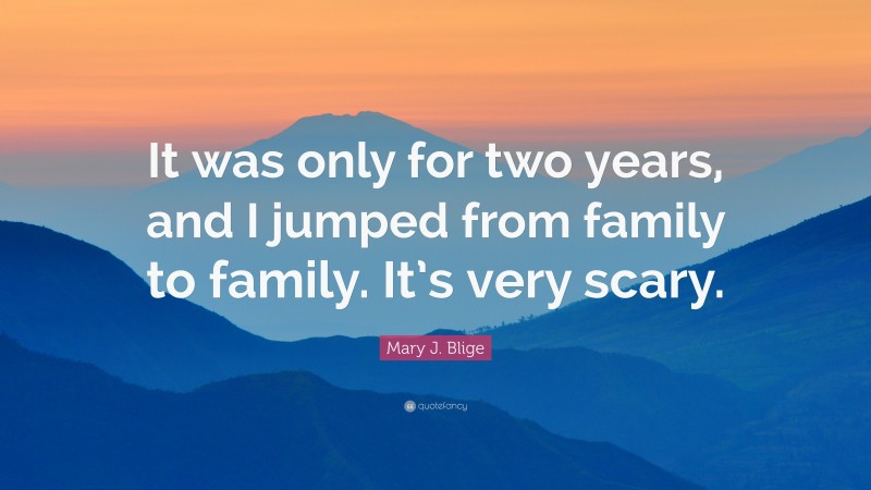 Mary J. Blige Quote: “It was only for two years, and I jumped from family to family. It’s very scary.”