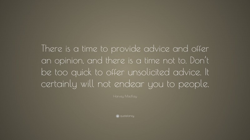 Harvey MacKay Quote: “There is a time to provide advice and offer an opinion, and there is a time not to. Don’t be too quick to offer unsolicited advice. It certainly will not endear you to people.”