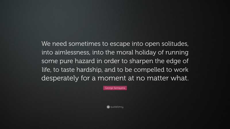 George Santayana Quote: “We need sometimes to escape into open solitudes, into aimlessness, into the moral holiday of running some pure hazard in order to sharpen the edge of life, to taste hardship, and to be compelled to work desperately for a moment at no matter what.”