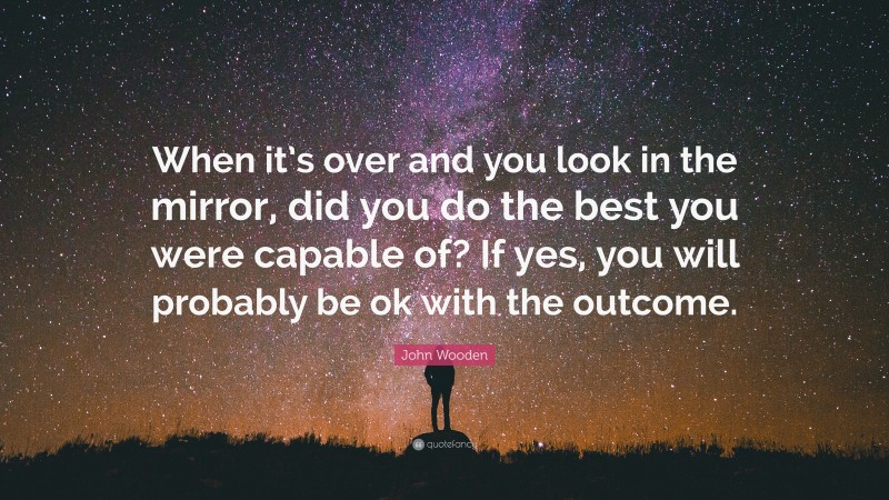 John Wooden Quote: “When it’s over and you look in the mirror, did you do the best you were capable of? If yes, you will probably be ok with the outcome.”