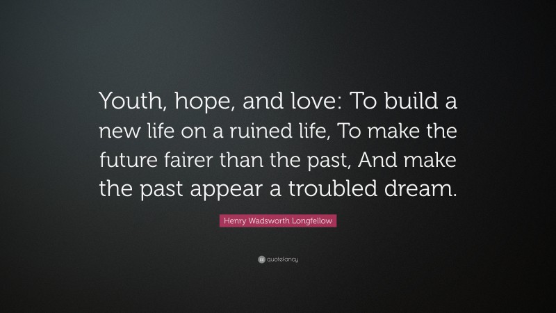 Henry Wadsworth Longfellow Quote: “Youth, hope, and love: To build a new life on a ruined life, To make the future fairer than the past, And make the past appear a troubled dream.”