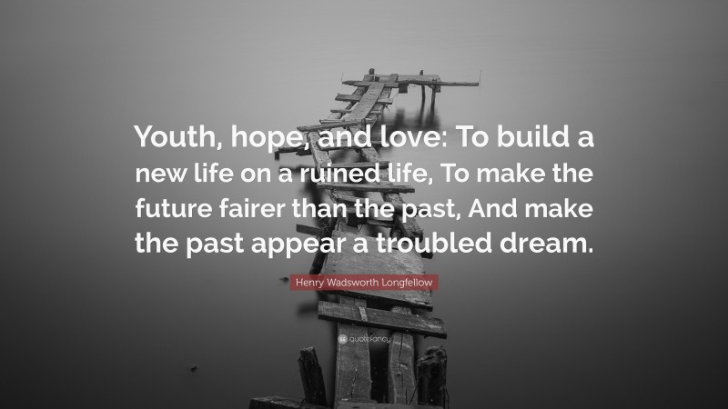 Henry Wadsworth Longfellow Quote: “Youth, hope, and love: To build a new life on a ruined life, To make the future fairer than the past, And make the past appear a troubled dream.”