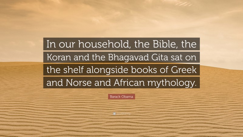 Barack Obama Quote: “In our household, the Bible, the Koran and the Bhagavad Gita sat on the shelf alongside books of Greek and Norse and African mythology.”