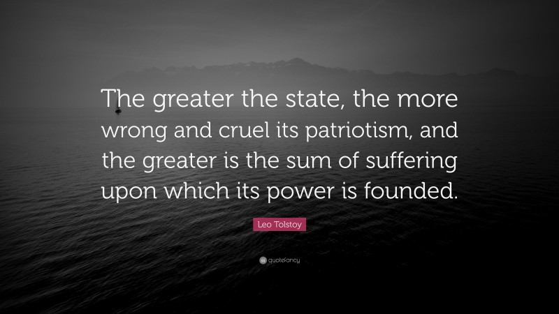 Leo Tolstoy Quote: “The greater the state, the more wrong and cruel its patriotism, and the greater is the sum of suffering upon which its power is founded.”