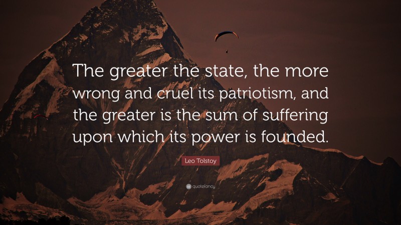 Leo Tolstoy Quote: “The greater the state, the more wrong and cruel its patriotism, and the greater is the sum of suffering upon which its power is founded.”