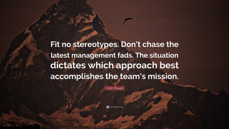Colin Powell Quote: “Fit no stereotypes. Don’t chase the latest management fads. The situation dictates which approach best accomplishes the team’s mission.”