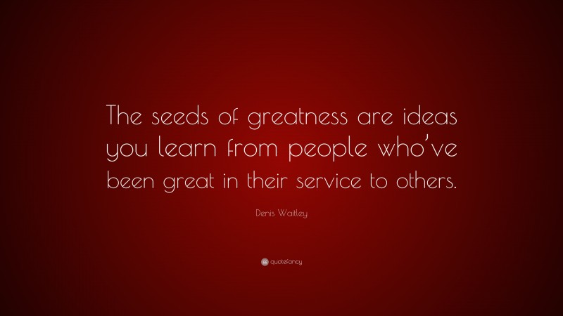Denis Waitley Quote: “The seeds of greatness are ideas you learn from people who’ve been great in their service to others.”