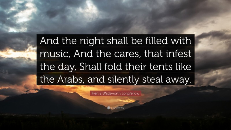 Henry Wadsworth Longfellow Quote: “And the night shall be filled with music, And the cares, that infest the day, Shall fold their tents like the Arabs, and silently steal away.”