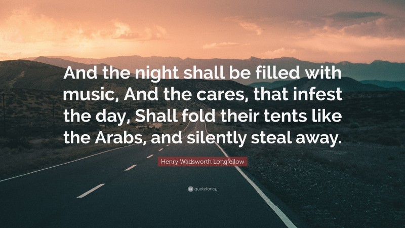 Henry Wadsworth Longfellow Quote: “And the night shall be filled with music, And the cares, that infest the day, Shall fold their tents like the Arabs, and silently steal away.”