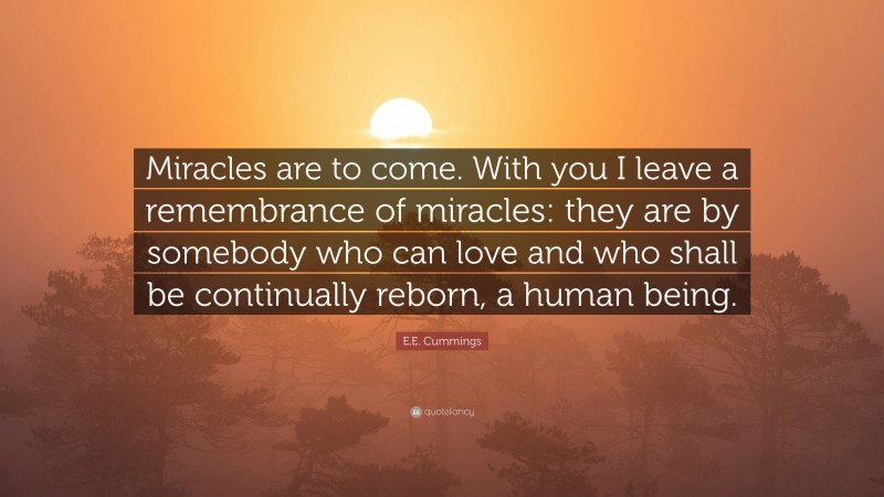 E.E. Cummings Quote: “Miracles are to come. With you I leave a remembrance of miracles: they are by somebody who can love and who shall be continually reborn, a human being.”