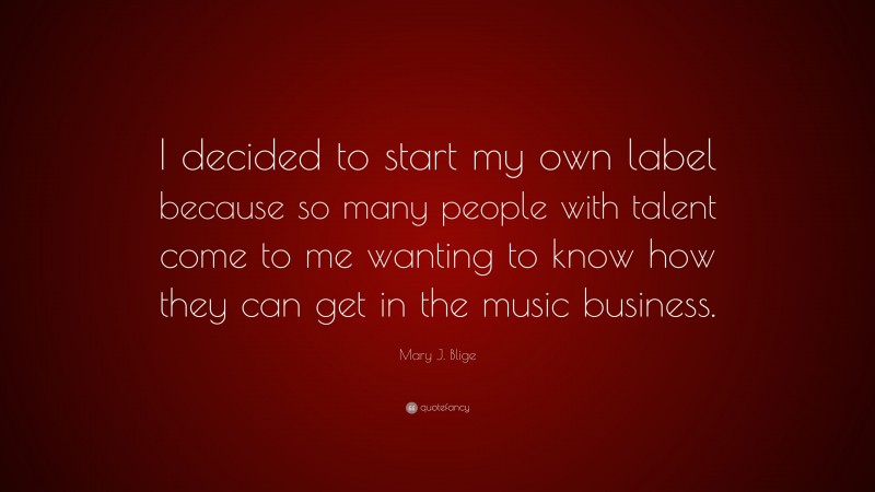 Mary J. Blige Quote: “I decided to start my own label because so many people with talent come to me wanting to know how they can get in the music business.”