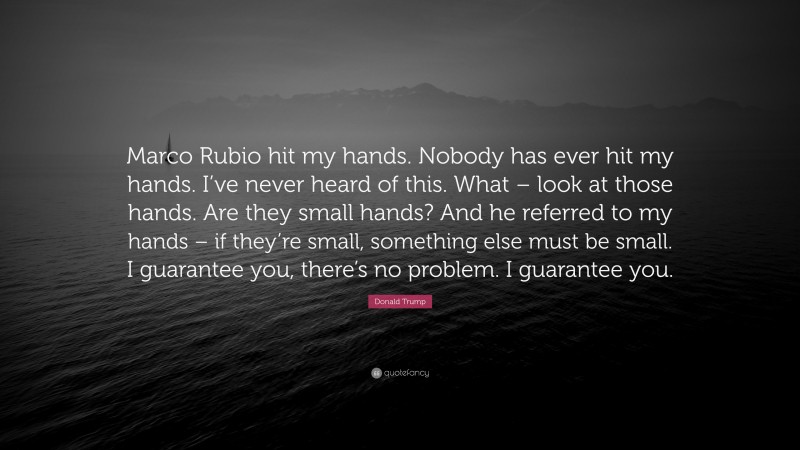 Donald Trump Quote: “Marco Rubio hit my hands. Nobody has ever hit my hands. I’ve never heard of this. What – look at those hands. Are they small hands? And he referred to my hands – if they’re small, something else must be small. I guarantee you, there’s no problem. I guarantee you.”