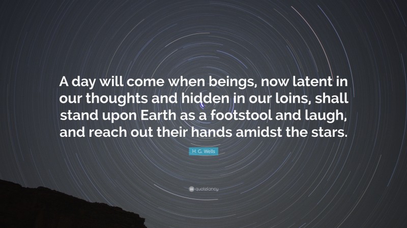H. G. Wells Quote: “A day will come when beings, now latent in our thoughts and hidden in our loins, shall stand upon Earth as a footstool and laugh, and reach out their hands amidst the stars.”