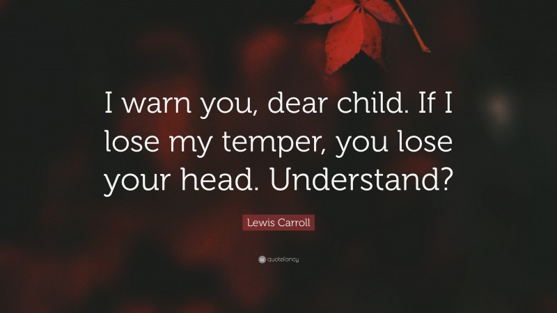 Lewis Carroll Quote: “I warn you, dear child. If I lose my temper, you lose your head. Understand?”