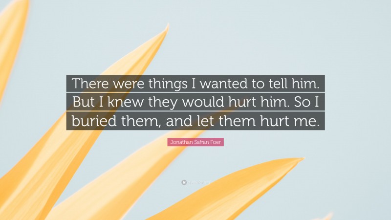 Jonathan Safran Foer Quote: “There were things I wanted to tell him. But I knew they would hurt him. So I buried them, and let them hurt me.”