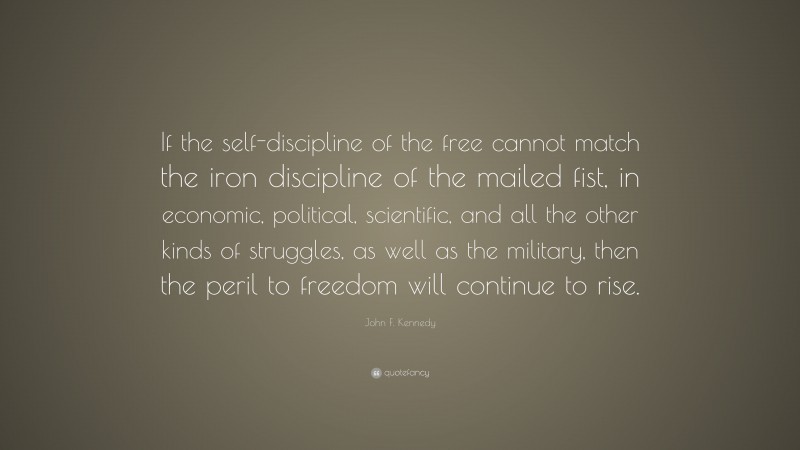 John F. Kennedy Quote: “If the self-discipline of the free cannot match the iron discipline of the mailed fist, in economic, political, scientific, and all the other kinds of struggles, as well as the military, then the peril to freedom will continue to rise.”