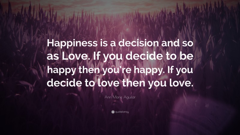 Ann Marie Aguilar Quote: “Happiness is a decision and so as Love. If you decide to be happy then you’re happy. If you decide to love then you love.”