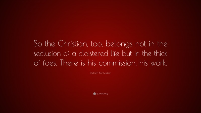 Dietrich Bonhoeffer Quote: “So the Christian, too, belongs not in the seclusion of a cloistered life but in the thick of foes. There is his commission, his work.”