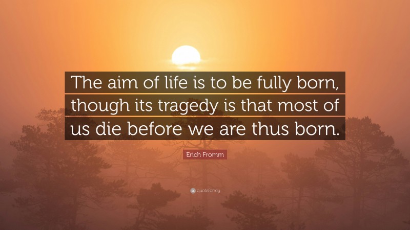 Erich Fromm Quote: “The aim of life is to be fully born, though its tragedy is that most of us die before we are thus born.”