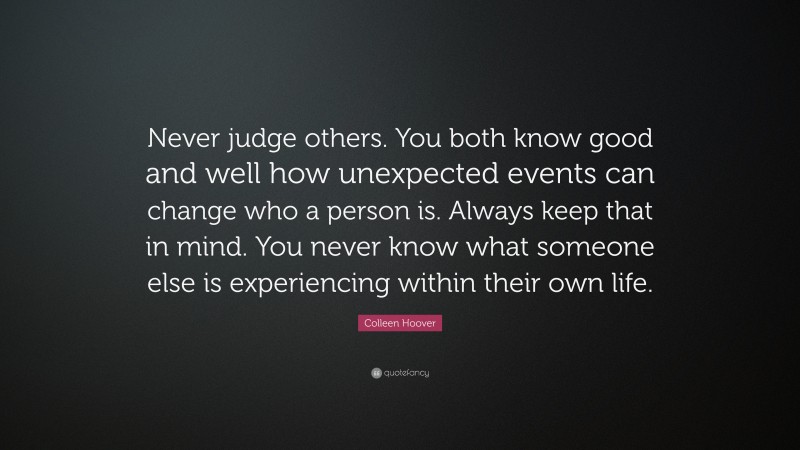 Colleen Hoover Quote: “Never judge others. You both know good and well how unexpected events can change who a person is. Always keep that in mind. You never know what someone else is experiencing within their own life.”