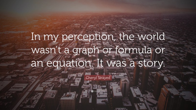 Cheryl Strayed Quote: “In my perception, the world wasn’t a graph or formula or an equation. It was a story.”