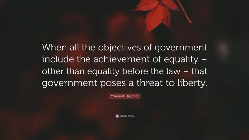 Margaret Thatcher Quote: “When all the objectives of government include the achievement of equality – other than equality before the law – that government poses a threat to liberty.”