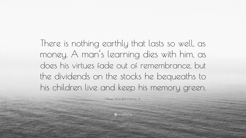 Oliver Wendell Holmes Jr. Quote: “There is nothing earthly that lasts so well, as money. A man’s learning dies with him, as does his virtues fade out of remembrance, but the dividends on the stocks he bequeaths to his children live and keep his memory green.”