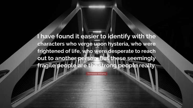 Tennessee Williams Quote: “I have found it easier to identify with the characters who verge upon hysteria, who were frightened of life, who were desperate to reach out to another person. But these seemingly fragile people are the strong people really.”