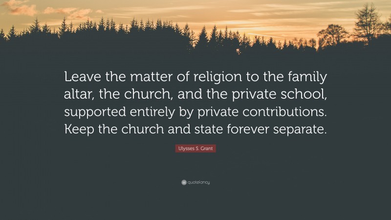 Ulysses S. Grant Quote: “Leave the matter of religion to the family altar, the church, and the private school, supported entirely by private contributions. Keep the church and state forever separate.”