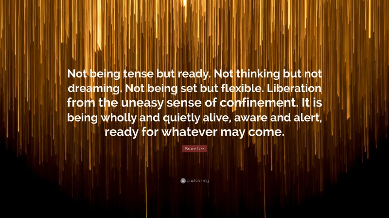 Bruce Lee Quote: “Not being tense but ready. Not thinking but not dreaming. Not being set but flexible. Liberation from the uneasy sense of confinement. It is being wholly and quietly alive, aware and alert, ready for whatever may come.”