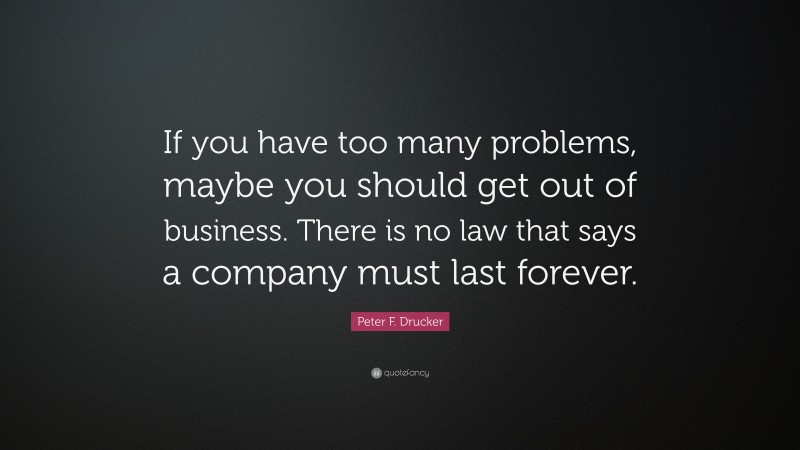 Peter F. Drucker Quote: “If you have too many problems, maybe you should get out of business. There is no law that says a company must last forever.”