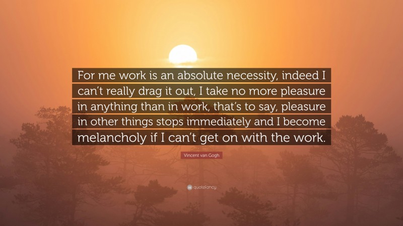 Vincent van Gogh Quote: “For me work is an absolute necessity, indeed I can’t really drag it out, I take no more pleasure in anything than in work, that’s to say, pleasure in other things stops immediately and I become melancholy if I can’t get on with the work.”