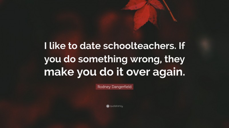 Rodney Dangerfield Quote: “I like to date schoolteachers. If you do something wrong, they make you do it over again.”