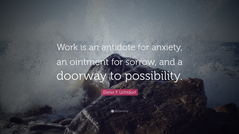 Dieter F. Uchtdorf Quote: “Work is an antidote for anxiety, an ointment for sorrow, and a doorway to possibility.”