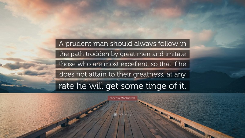 Niccolò Machiavelli Quote: “A prudent man should always follow in the path trodden by great men and imitate those who are most excellent, so that if he does not attain to their greatness, at any rate he will get some tinge of it.”
