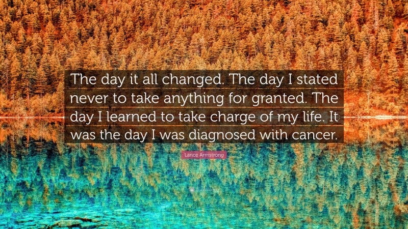 Lance Armstrong Quote: “The day it all changed. The day I stated never to take anything for granted. The day I learned to take charge of my life. It was the day I was diagnosed with cancer.”