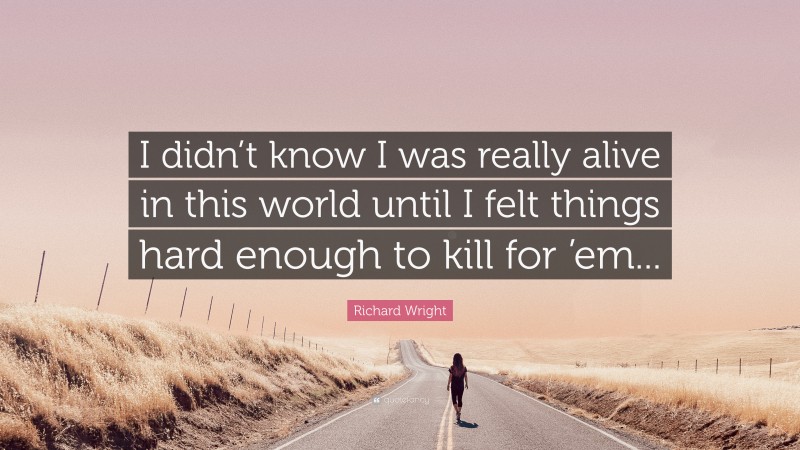 Richard Wright Quote: “I didn’t know I was really alive in this world until I felt things hard enough to kill for ’em...”